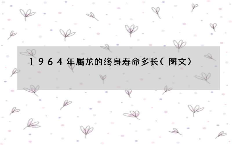 1964年属龙的终身寿命多长(图文)