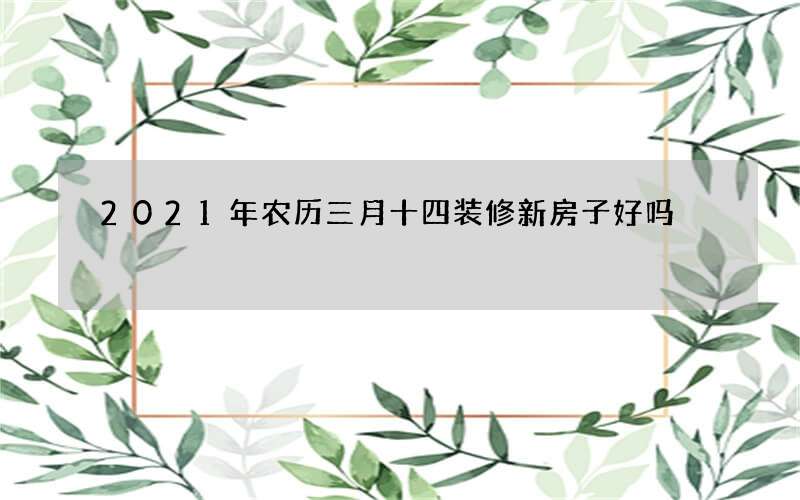 2021年农历三月十四装修新房子好吗