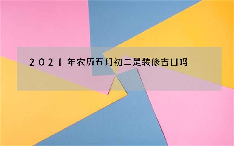 2021年农历五月初二是装修吉日吗