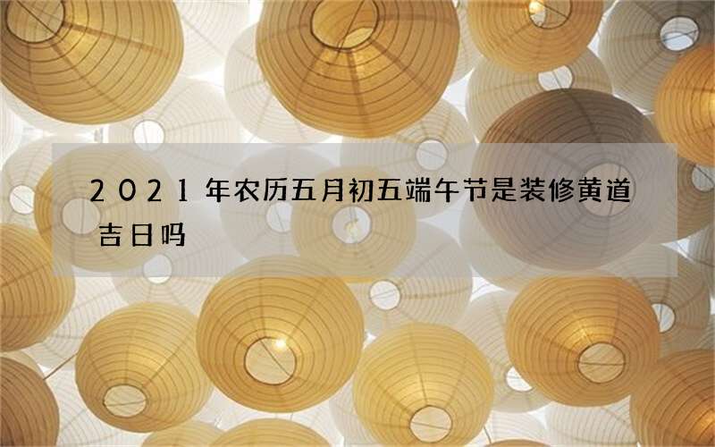 2021年农历五月初五端午节是装修黄道吉日吗