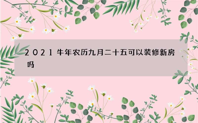 2021牛年农历九月二十五可以装修新房吗