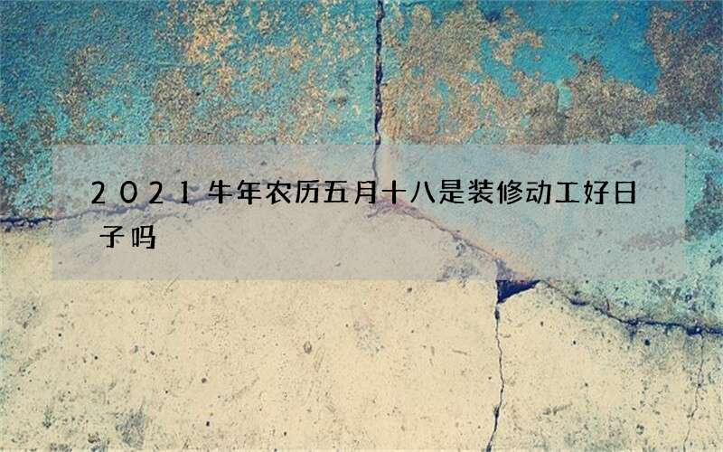 2021牛年农历五月十八是装修动工好日子吗