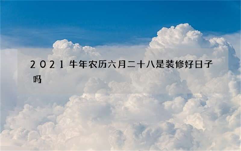 2021牛年农历六月二十八是装修好日子吗