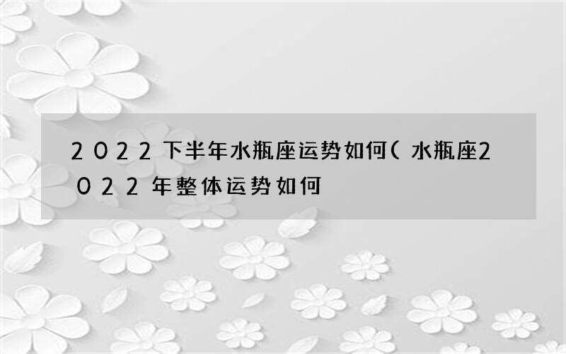 2022下半年水瓶座运势如何(水瓶座2022年整体运势如何)