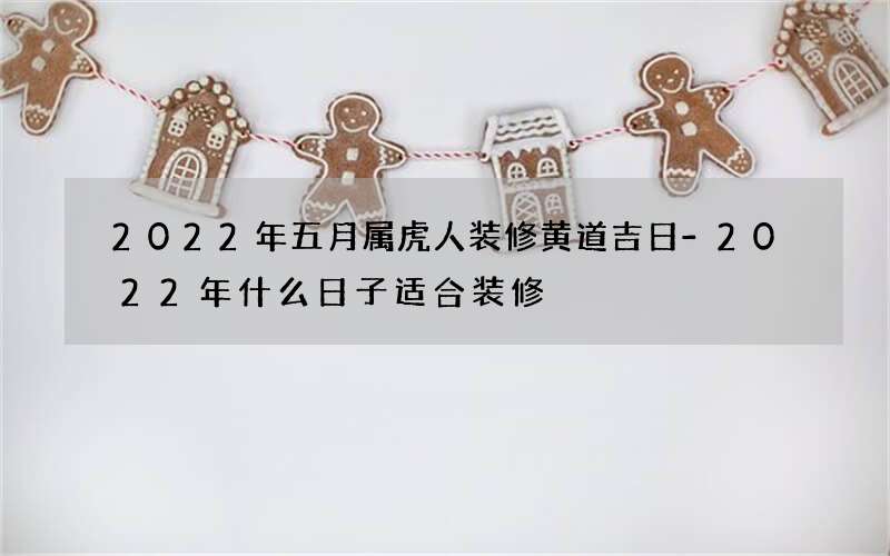 2022年五月属虎人装修黄道吉日-2022年什么日子适合装修