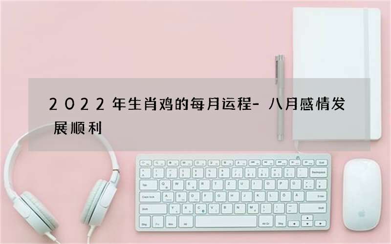 2022年生肖鸡的每月运程-八月感情发展顺利