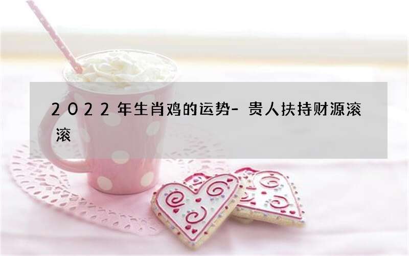 2022年生肖鸡的运势-贵人扶持财源滚滚