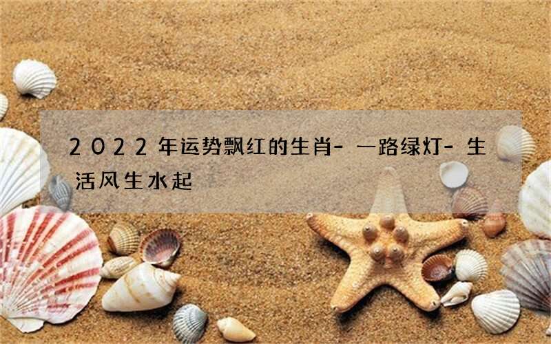 2022年运势飘红的生肖-一路绿灯-生活风生水起
