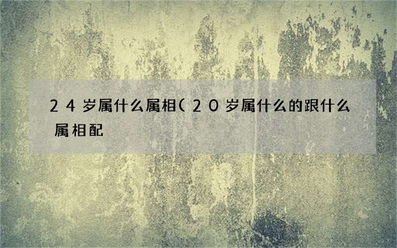 24岁属什么属相(20岁属什么的跟什么属相配)