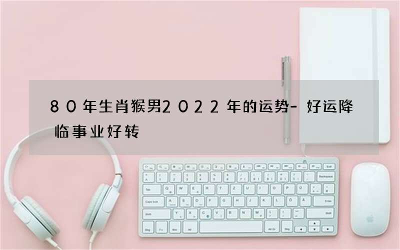 80年生肖猴男2022年的运势-好运降临事业好转