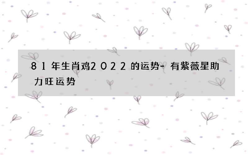 81年生肖鸡2022的运势-有紫薇星助力旺运势