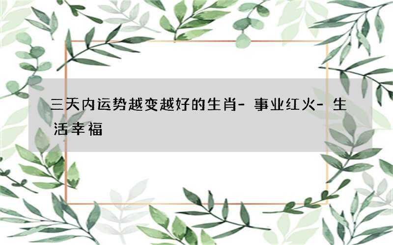 三天内运势越变越好的生肖-事业红火-生活幸福