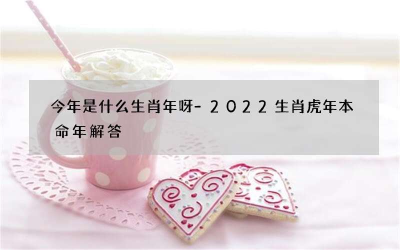 今年是什么生肖年呀-2022生肖虎年本命年解答