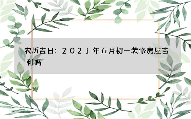 农历吉日:2021年五月初一装修房屋吉利吗
