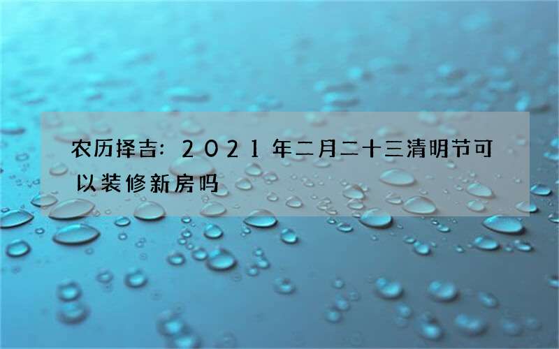 农历择吉:2021年二月二十三清明节可以装修新房吗