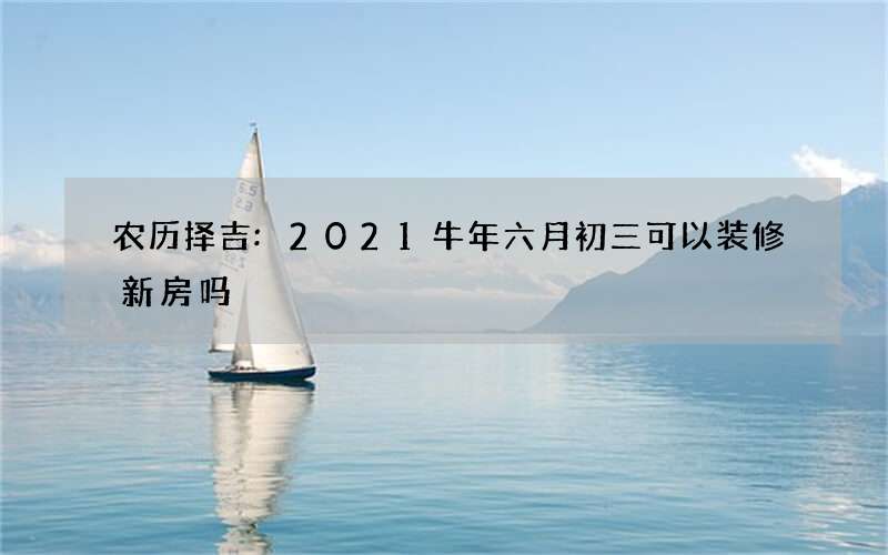 农历择吉:2021牛年六月初三可以装修新房吗