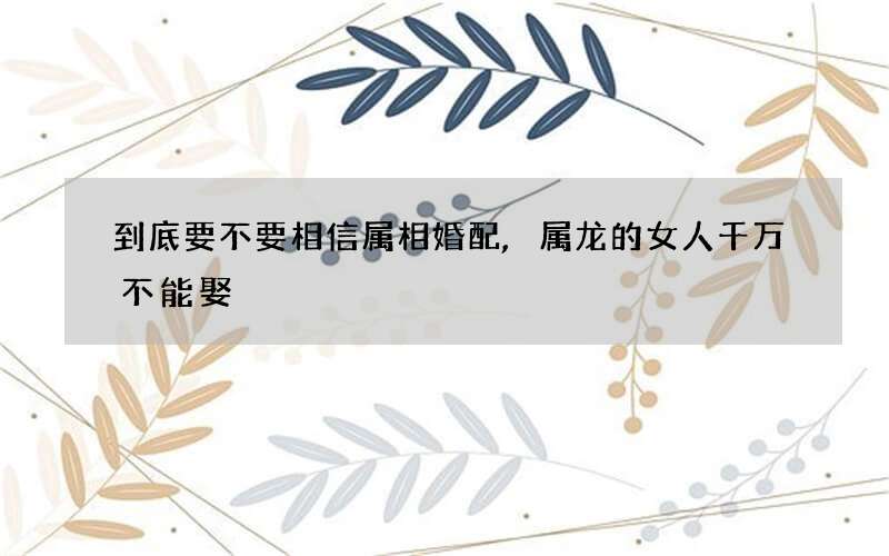到底要不要相信属相婚配,属龙的女人千万不能娶