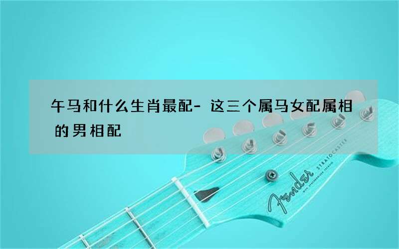 午马和什么生肖最配-这三个属马女配属相的男相配