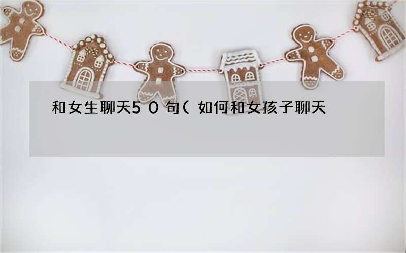 和女生聊天50句(如何和女孩子聊天)