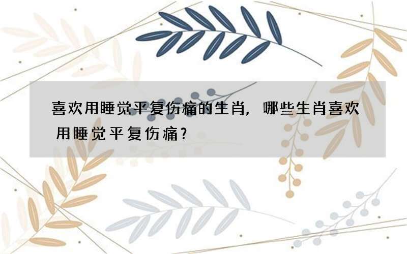 喜欢用睡觉平复伤痛的生肖,哪些生肖喜欢用睡觉平复伤痛？