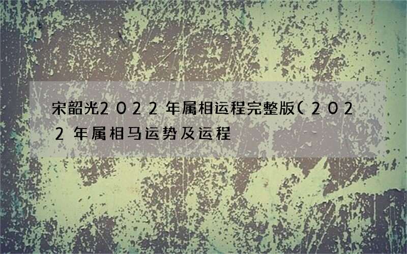 宋韶光2022年属相运程完整版(2022年属相马运势及运程)