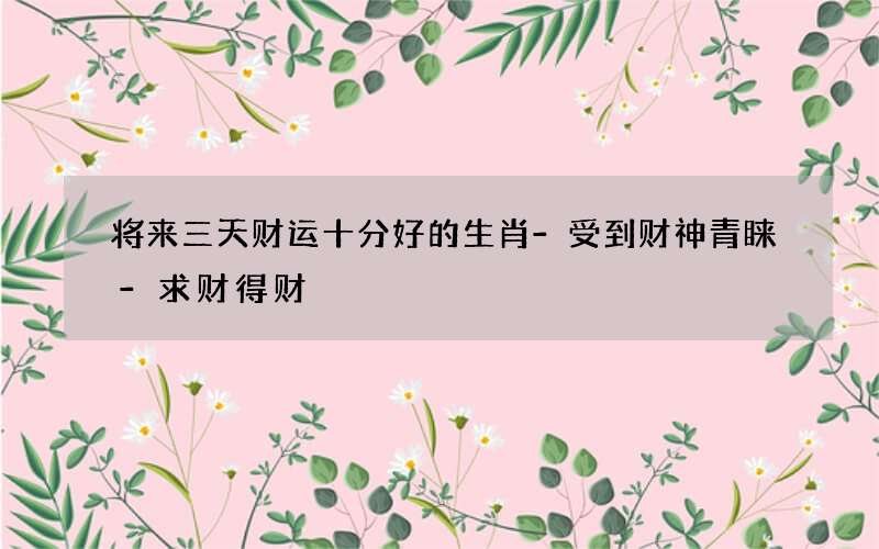 将来三天财运十分好的生肖-受到财神青睐-求财得财
