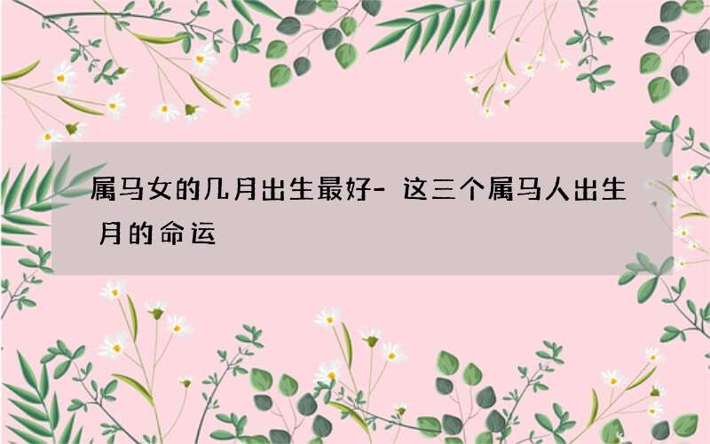 属马女的几月出生最好-这三个属马人出生月的命运