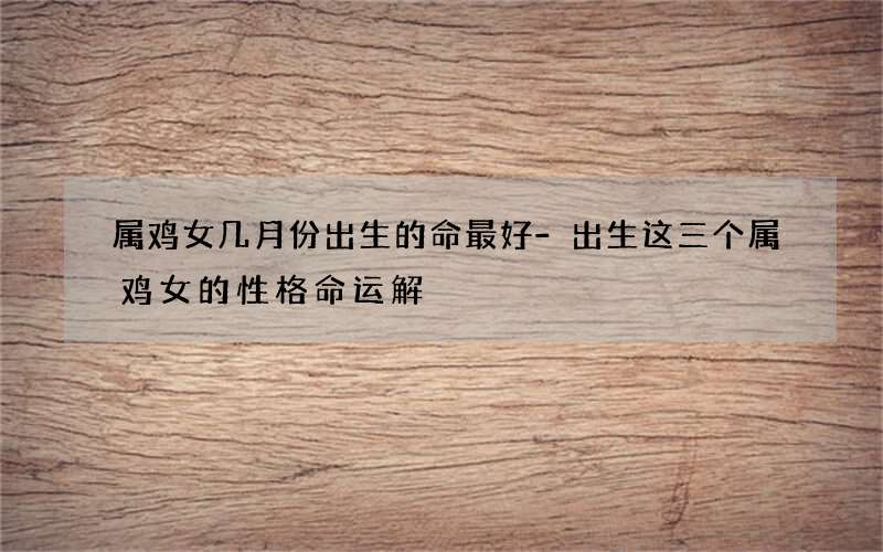 属鸡女几月份出生的命最好-出生这三个属鸡女的性格命运解