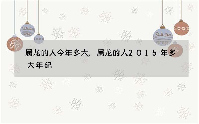 属龙的人今年多大,属龙的人2015年多大年纪