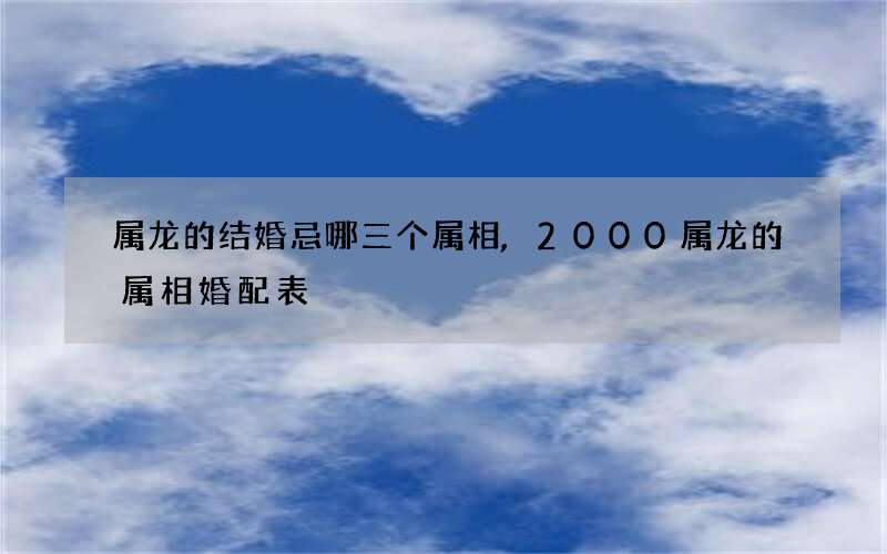 属龙的结婚忌哪三个属相,2000属龙的属相婚配表