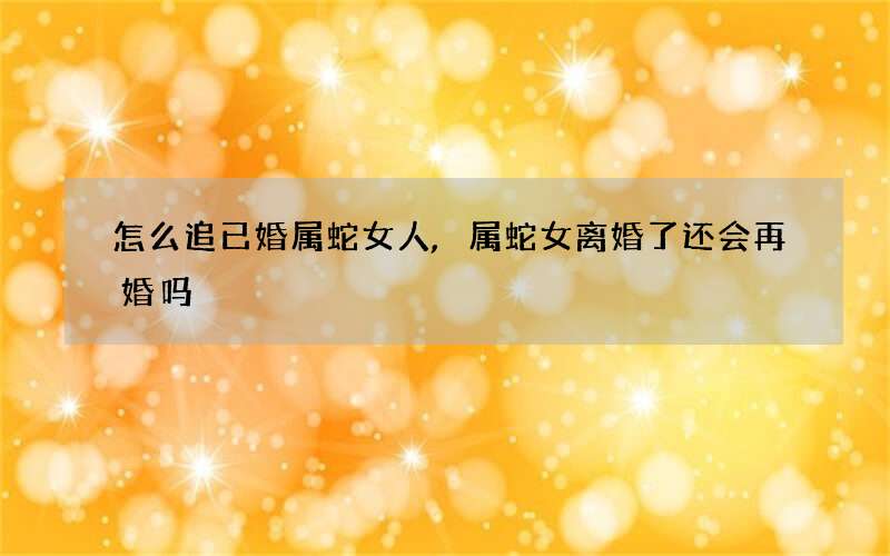 怎么追已婚属蛇女人,属蛇女离婚了还会再婚吗