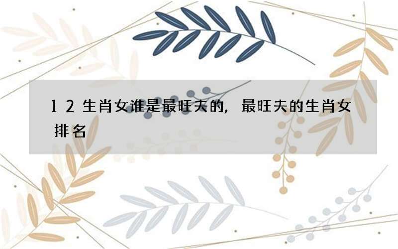 12生肖女谁是最旺夫的,最旺夫的生肖女排名