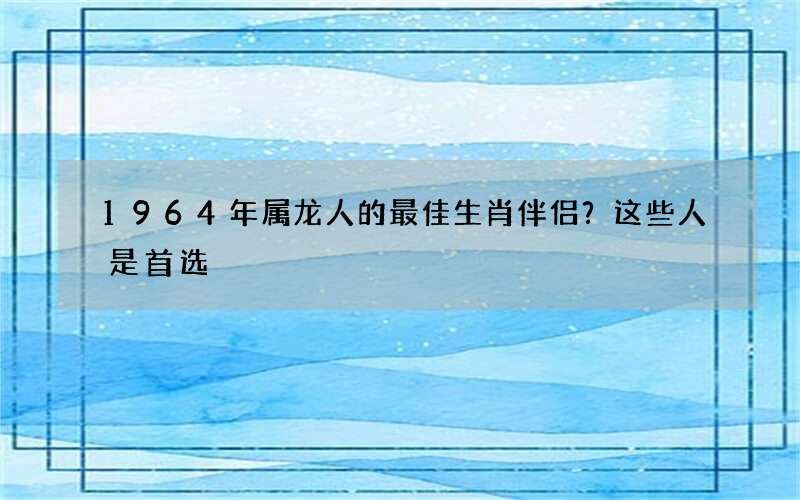 1964年属龙人的最佳生肖伴侣？这些人是首选