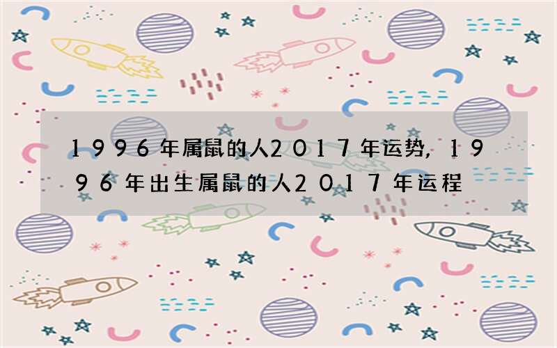1996年属鼠的人2017年运势,1996年出生属鼠的人2017年运程