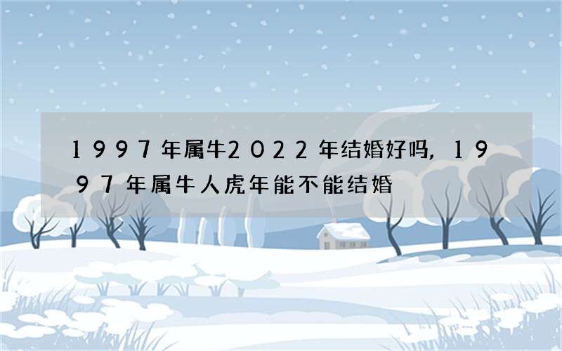 1997年属牛2022年结婚好吗,1997年属牛人虎年能不能结婚