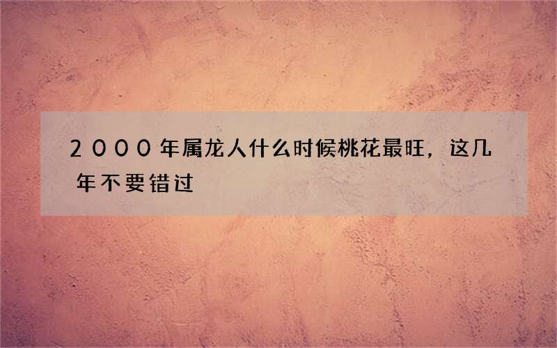 2000年属龙人什么时候桃花最旺，这几年不要错过