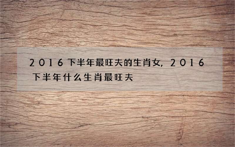 2016下半年最旺夫的生肖女,2016下半年什么生肖最旺夫