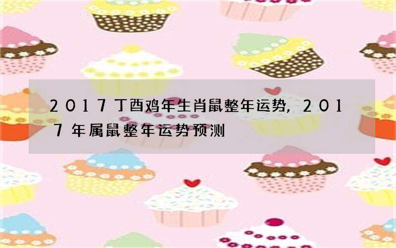2017丁酉鸡年生肖鼠整年运势,2017年属鼠整年运势预测