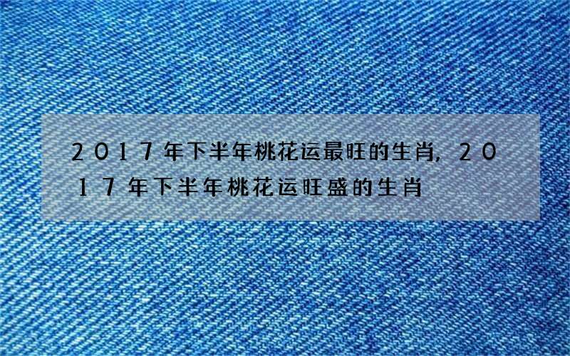 2017年下半年桃花运最旺的生肖,2017年下半年桃花运旺盛的生肖