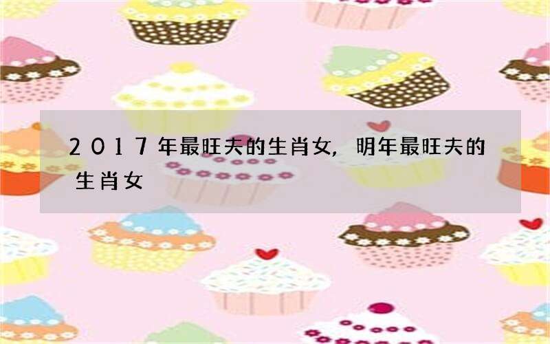 2017年最旺夫的生肖女,明年最旺夫的生肖女