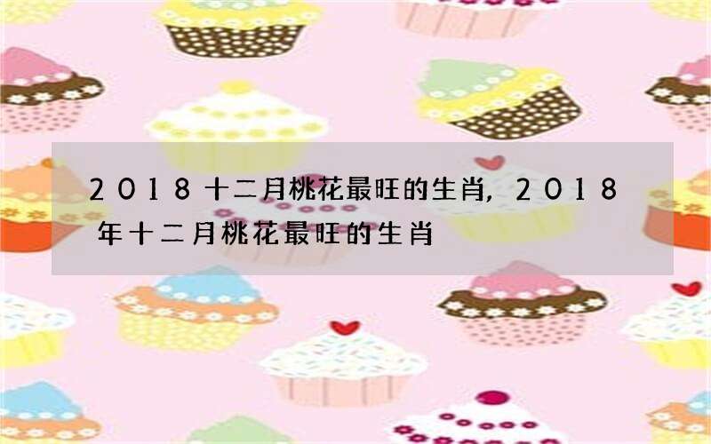 2018十二月桃花最旺的生肖,2018年十二月桃花最旺的生肖