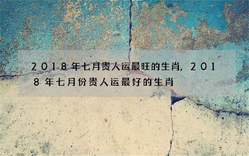 2018年七月贵人运最旺的生肖,2018年七月份贵人运最好的生肖