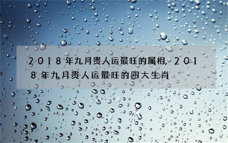 2018年九月贵人运最旺的属相,2018年九月贵人运最旺的四大生肖