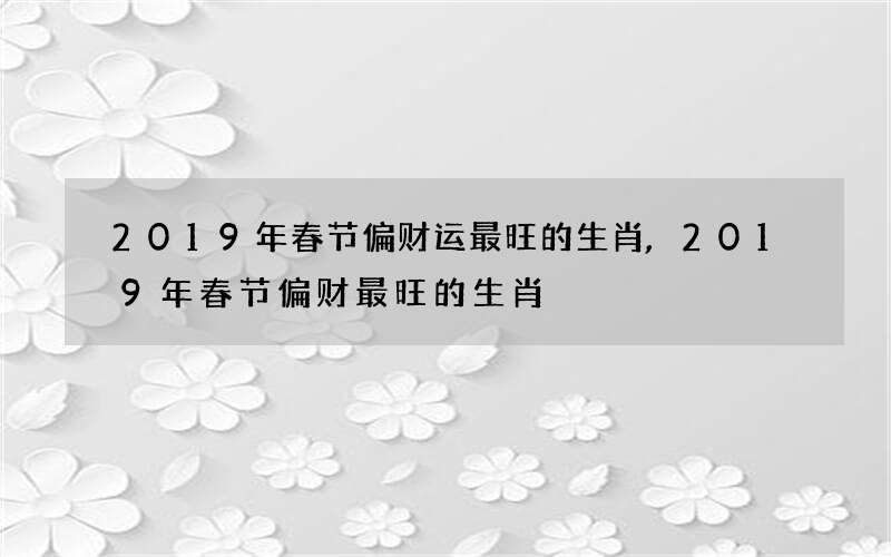 2019年春节偏财运最旺的生肖,2019年春节偏财最旺的生肖
