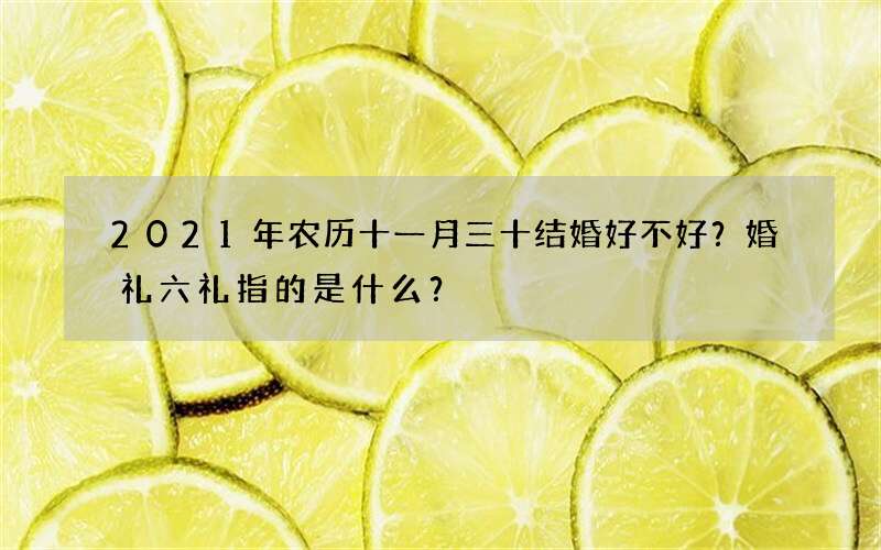 2021年农历十一月三十结婚好不好？婚礼六礼指的是什么？