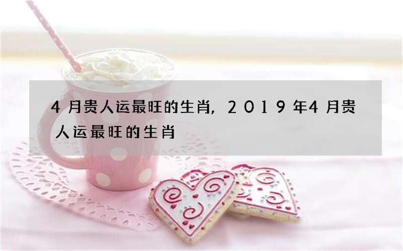 4月贵人运最旺的生肖,2019年4月贵人运最旺的生肖
