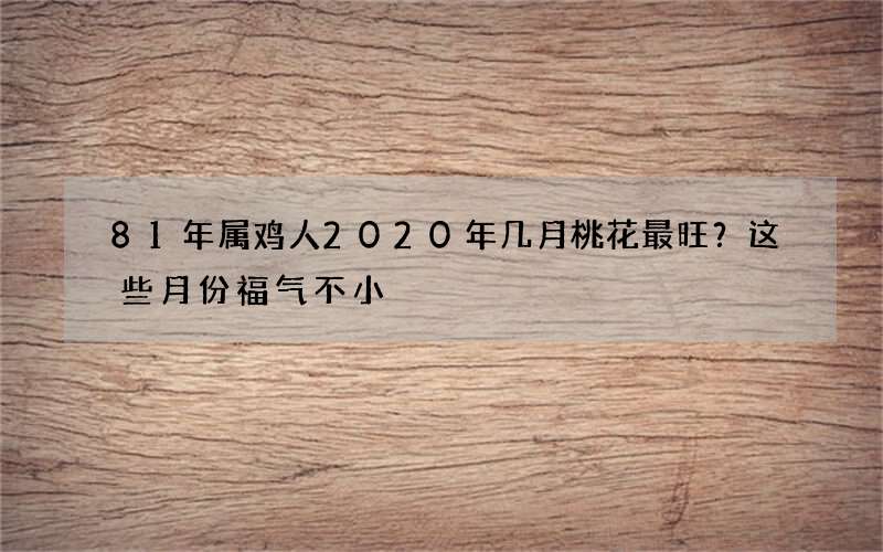81年属鸡人2020年几月桃花最旺？这些月份福气不小
