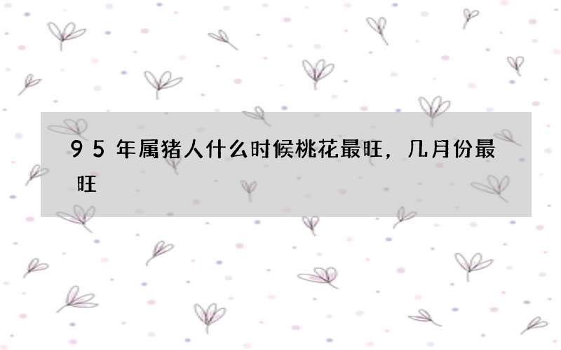 95年属猪人什么时候桃花最旺，几月份最旺