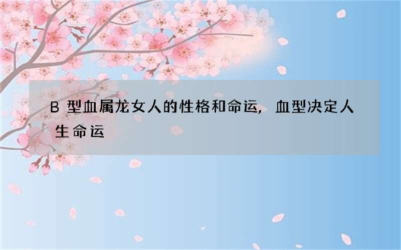 B型血属龙女人的性格和命运,血型决定人生命运
