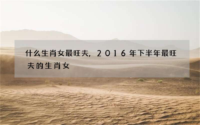 什么生肖女最旺夫,2016年下半年最旺夫的生肖女